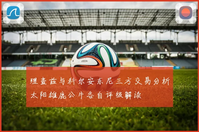 理查兹与科尔安东尼三方交易分析太阳雄鹿公牛各自评级解读