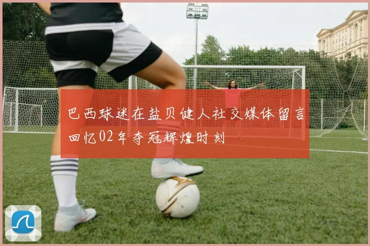 巴西球迷在盐贝健人社交媒体留言回忆02年夺冠辉煌时刻