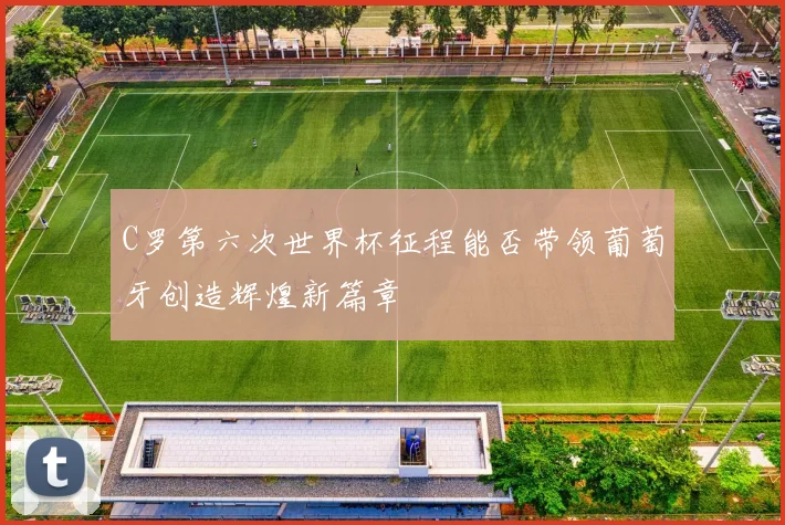 C罗第六次世界杯征程能否带领葡萄牙创造辉煌新篇章
