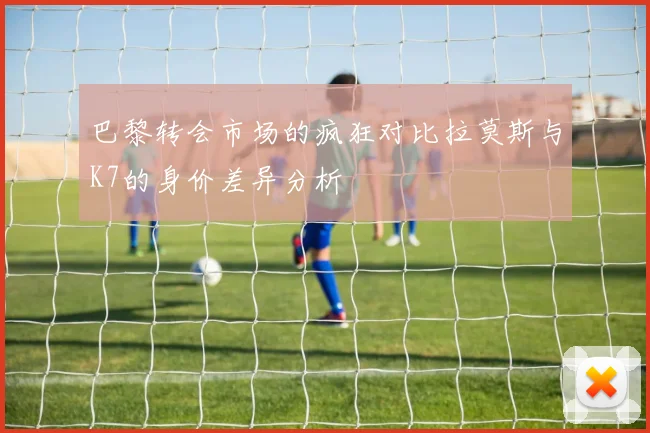 巴黎转会市场的疯狂对比拉莫斯与K7的身价差异分析