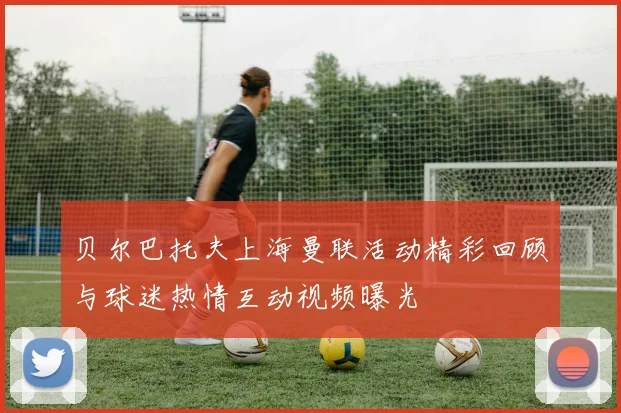 贝尔巴托夫上海曼联活动精彩回顾与球迷热情互动视频曝光