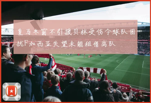 皇马冬窗不引援贝林受伤令球队困扰F加西亚失望未能租借离队