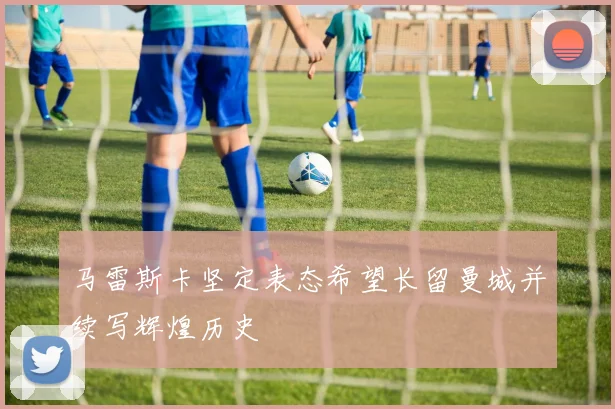 马雷斯卡坚定表态希望长留曼城并续写辉煌历史