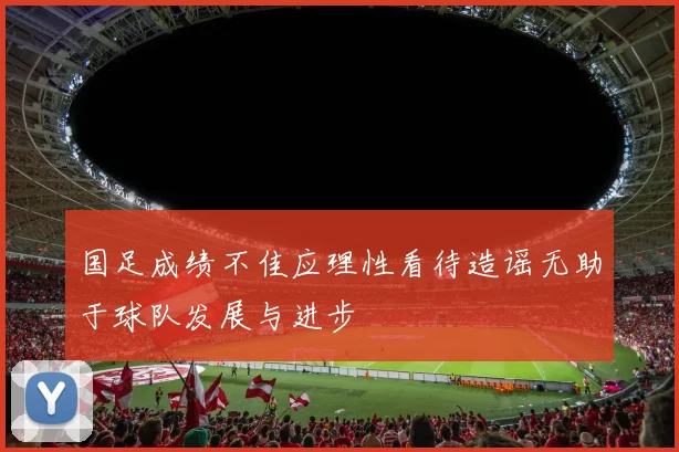 国足成绩不佳应理性看待造谣无助于球队发展与进步