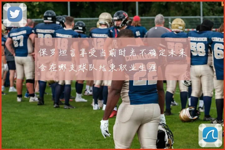保罗坦言享受当前时光不确定未来会在哪支球队结束职业生涯