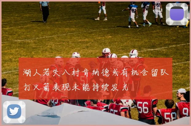 湖人若失八村肯纳德或有机会留队打火箭表现未能持续发光