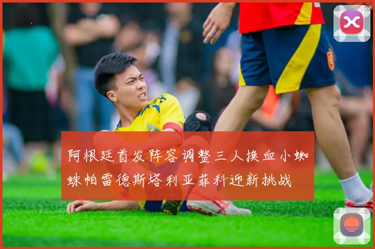 阿根廷首发阵容调整三人换血小蜘蛛帕雷德斯塔利亚菲科迎新挑战