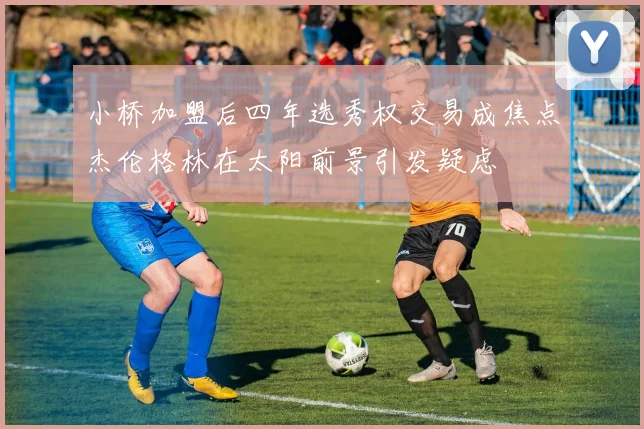 小桥加盟后四年选秀权交易成焦点杰伦格林在太阳前景引发疑虑