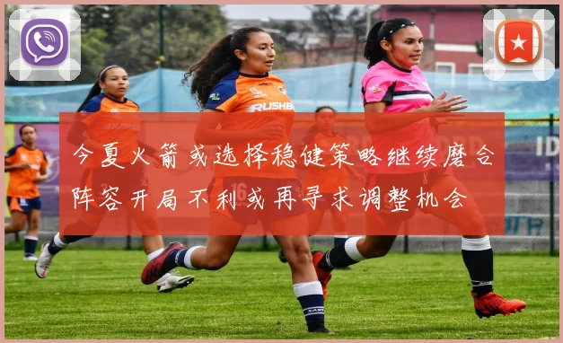 今夏火箭或选择稳健策略继续磨合阵容开局不利或再寻求调整机会