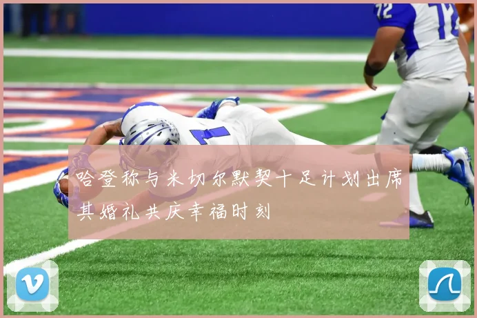 哈登称与米切尔默契十足计划出席其婚礼共庆幸福时刻
