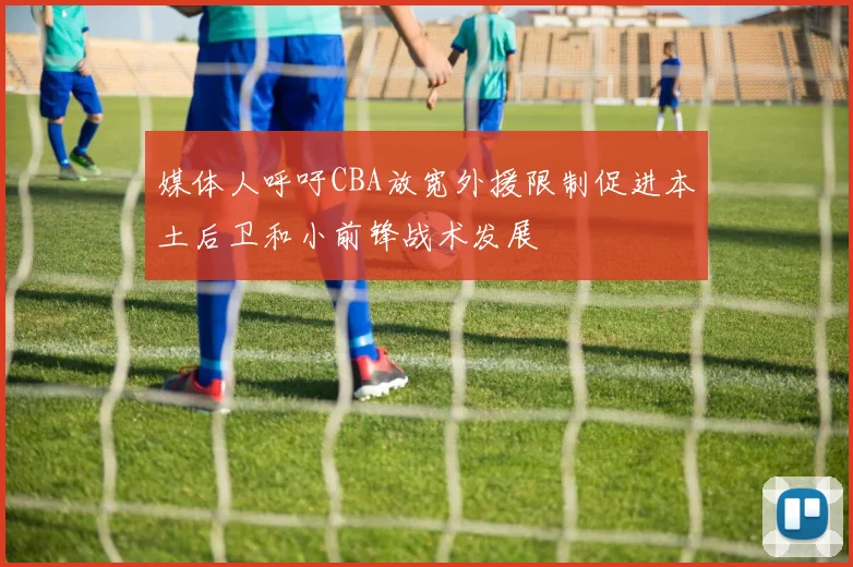 媒体人呼吁CBA放宽外援限制促进本土后卫和小前锋战术发展